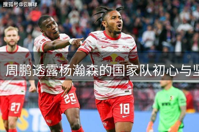 周鹏透露杨瀚森的国家队初心与坚定信念
