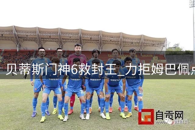 贝蒂斯门神6救封王 力拒姆巴佩点球激情庆祝
